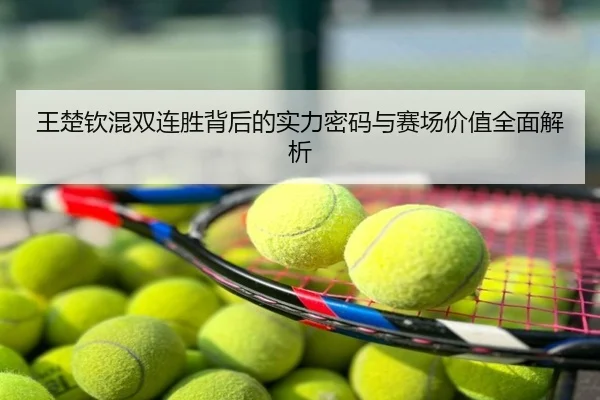 王楚钦混双连胜背后的实力密码与赛场价值全面解析