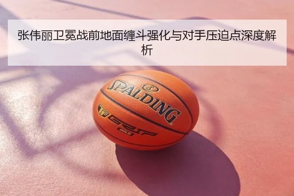 张伟丽卫冕战前地面缠斗强化与对手压迫点深度解析