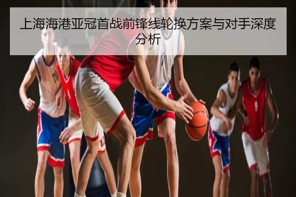 上海海港亚冠首战前锋线轮换方案与对手深度分析