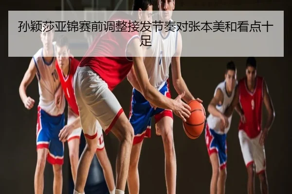 孙颖莎亚锦赛前调整接发节奏对张本美和看点十足