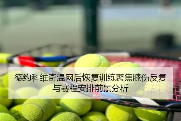 德约科维奇温网后恢复训练聚焦膝伤反复与赛程安排前景分析