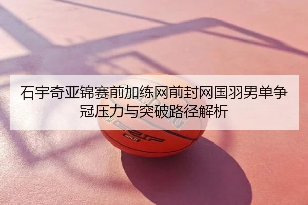 石宇奇亚锦赛前加练网前封网国羽男单争冠压力与突破路径解析